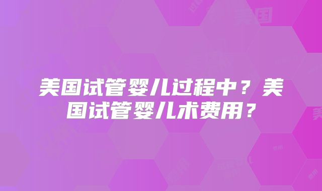 美国试管婴儿过程中?美国试管婴儿术费用?