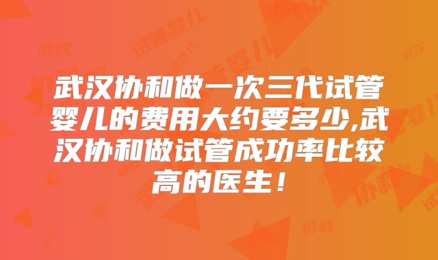 武汉协和做一次三代试管婴儿的费用大约要多少,武汉协和做试管成功率比较高的医生！