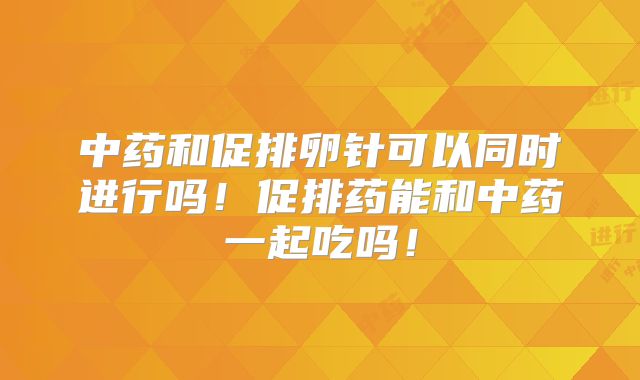 中药和促排卵针可以同时进行吗!促排药能和中药一起吃吗!