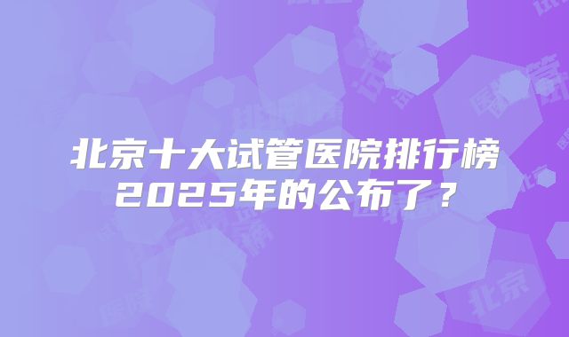 北京十大试管医院排行榜2025年的公布了？
