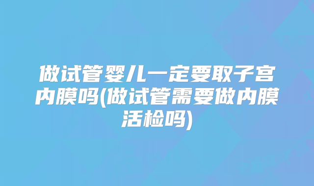 做试管婴儿一定要取子宫内膜吗(做试管需要做内膜活检吗)