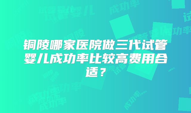 铜陵哪家医院做三代试管婴儿成功率比较高费用合适？