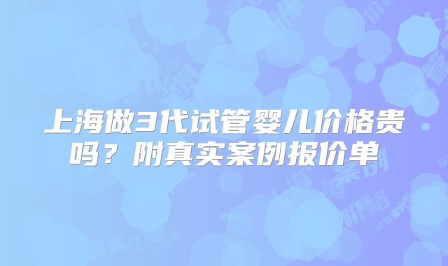 上海做3代试管婴儿价格贵吗？附真实案例报价单