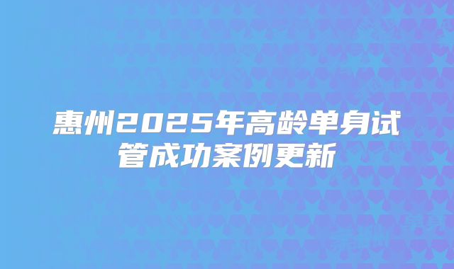 惠州2025年高龄单身试管成功案例更新