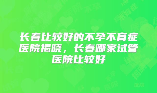 长春比较好的不孕不育症医院揭晓，长春哪家试管医院比较好