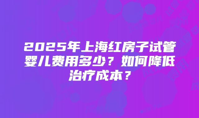 2025年上海红房子试管婴儿费用多少？如何降低治疗成本？