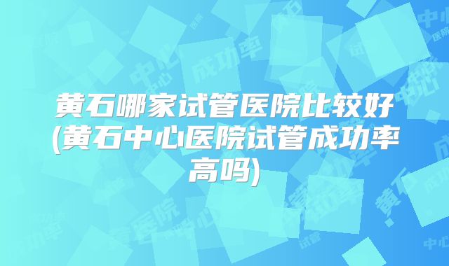 黄石哪家试管医院比较好(黄石中心医院试管成功率高吗)