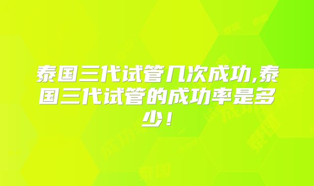 泰国三代试管几次成功,泰国三代试管的成功率是多少！