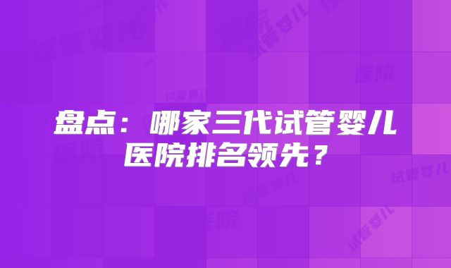 盘点:哪家三代试管婴儿医院排名领先?