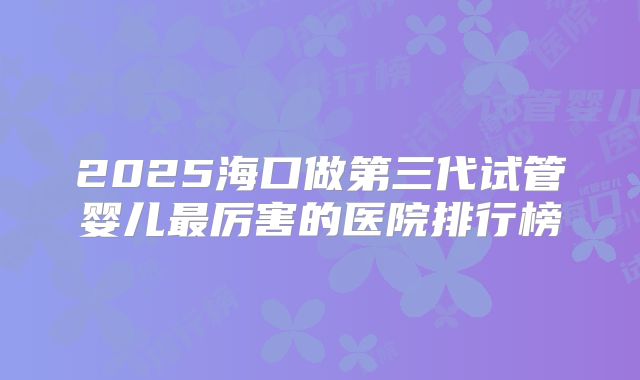 2025海口做第三代试管婴儿最厉害的医院排行榜
