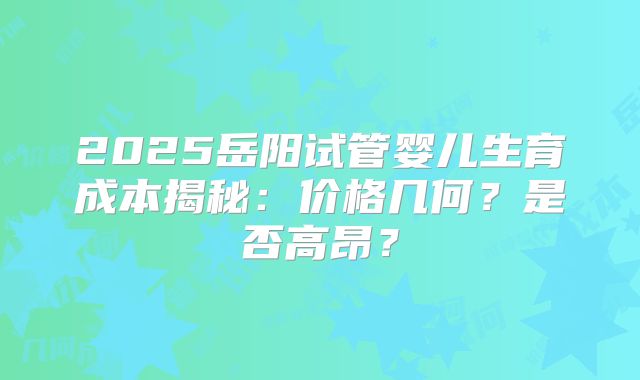2025岳阳试管婴儿生育成本揭秘：价格几何？是否高昂？