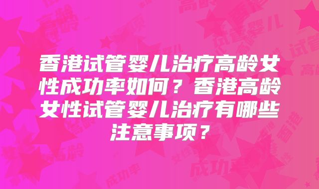 香港试管婴儿治疗高龄女性成功率如何？香港高龄女性试管婴儿治疗有哪些注意事项？