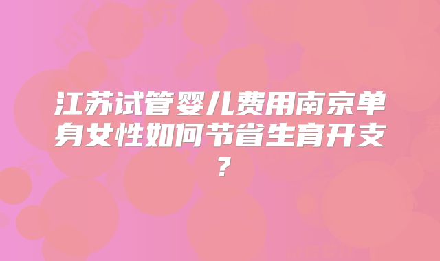 江苏试管婴儿费用南京单身女性如何节省生育开支？