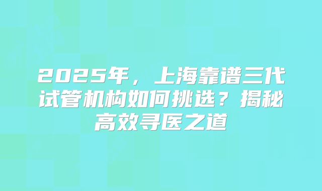 2025年，上海靠谱三代试管机构如何挑选？揭秘高效寻医之道