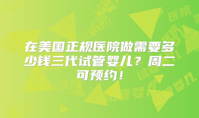 在美国正规医院做需要多少钱三代试管婴儿？周二可预约！