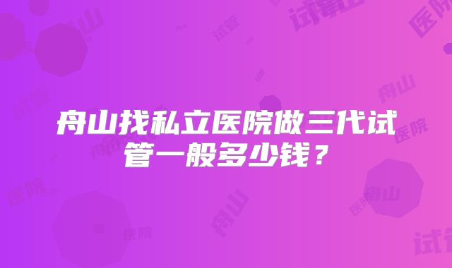 舟山找私立医院做三代试管一般多少钱？