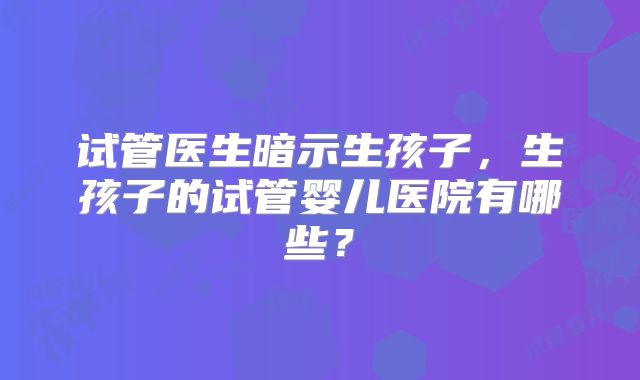 试管医生暗示生孩子，生孩子的试管婴儿医院有哪些？