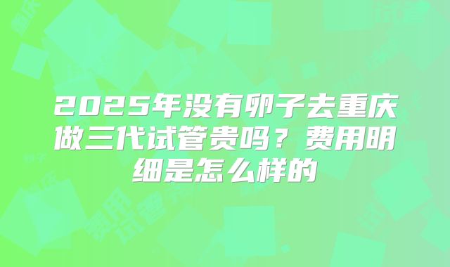 2025年没有卵子去重庆做三代试管贵吗？费用明细是怎么样的