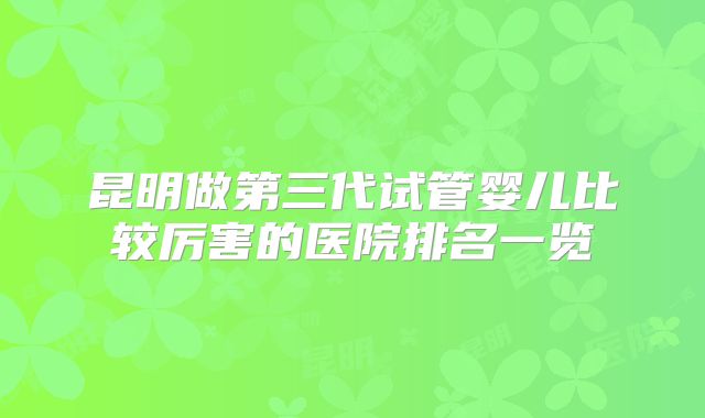 昆明做第三代试管婴儿比较厉害的医院排名一览