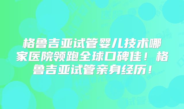 格鲁吉亚试管婴儿技术哪家医院领跑全球口碑佳！格鲁吉亚试管亲身经历！