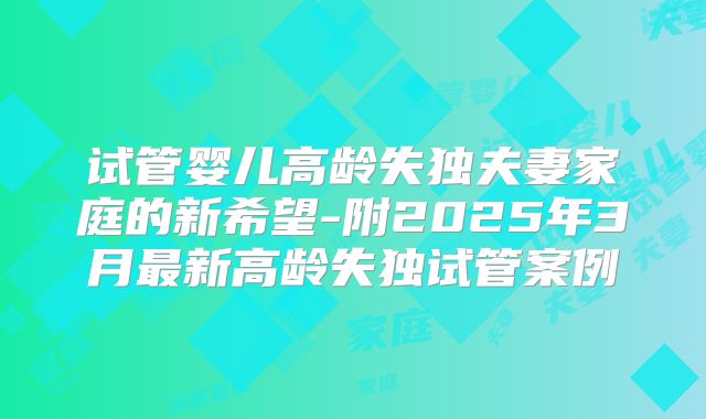 试管婴儿高龄失独夫妻家庭的新希望-附2025年3月最新高龄失独试管案例
