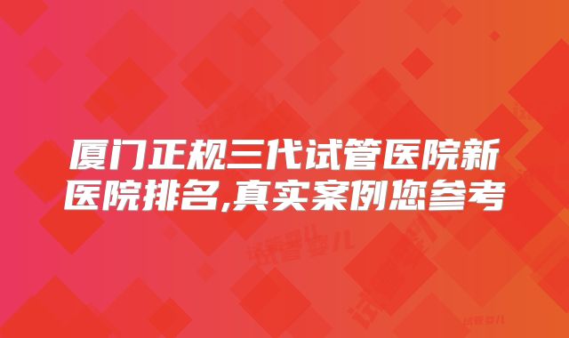 厦门正规三代试管医院新医院排名,真实案例您参考
