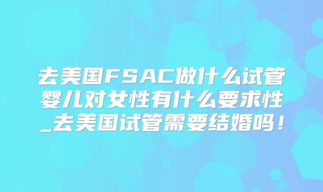 去美国FSAC做什么试管婴儿对女性有什么要求性_去美国试管需要结婚吗！