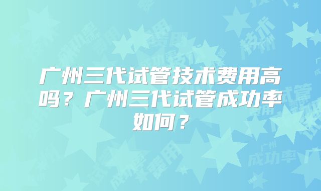 广州三代试管技术费用高吗？广州三代试管成功率如何？