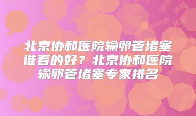 北京协和医院输卵管堵塞谁看的好？北京协和医院输卵管堵塞专家排名