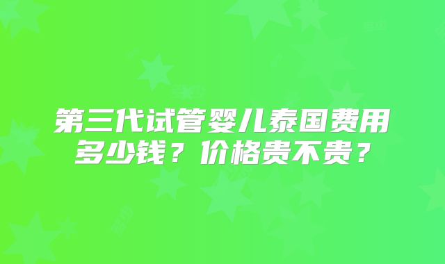 第三代试管婴儿泰国费用多少钱？价格贵不贵？