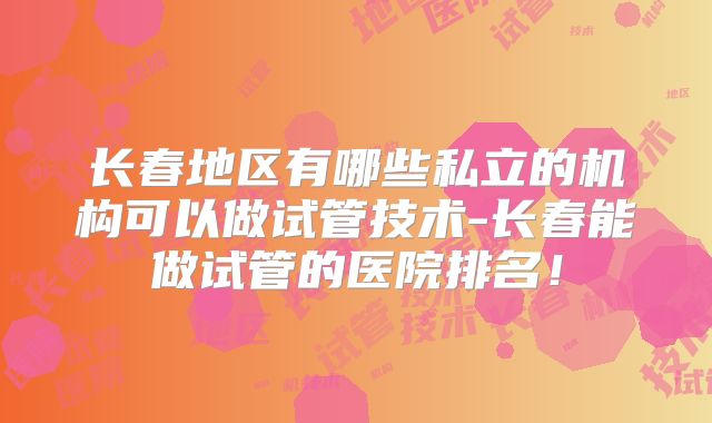 长春地区有哪些私立的机构可以做试管技术-长春能做试管的医院排名！