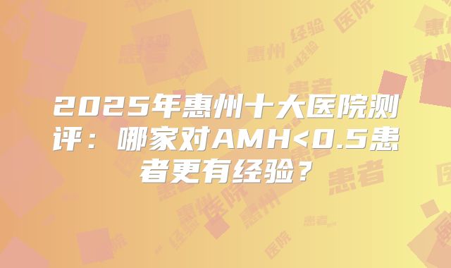 2025年惠州十大医院测评:哪家对AMH<0.5患者更有经验?