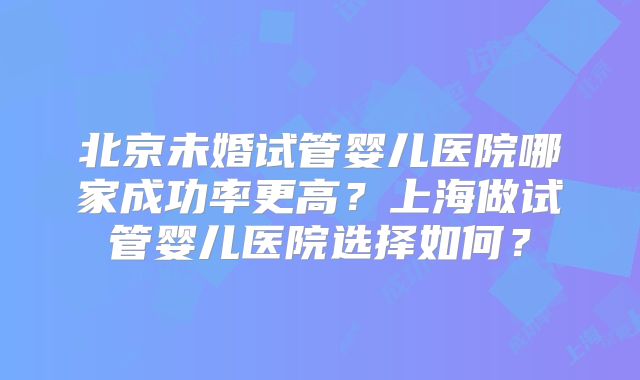 北京未婚试管婴儿医院哪家成功率更高？上海做试管婴儿医院选择如何？