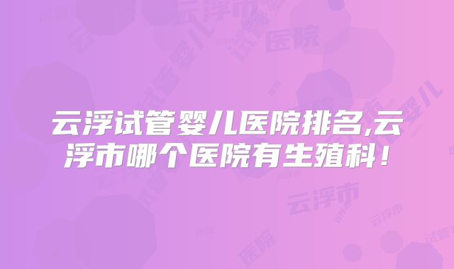 云浮试管婴儿医院排名,云浮市哪个医院有生殖科！