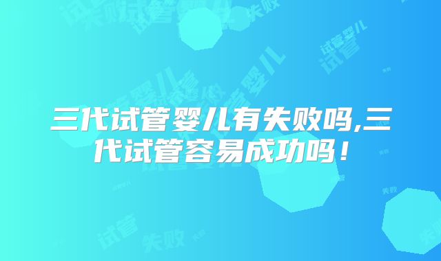 三代试管婴儿有失败吗,三代试管容易成功吗！