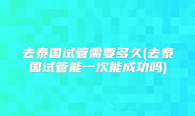 去泰国试管需要多久(去泰国试管能一次能成功吗)