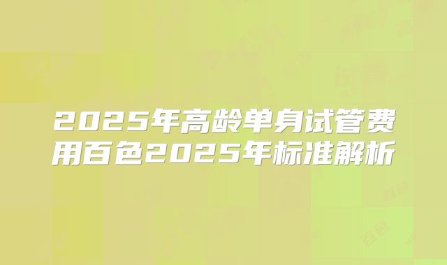 2025年高龄单身试管费用百色2025年标准解析