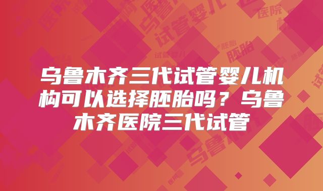 乌鲁木齐三代试管婴儿机构可以选择胚胎吗？乌鲁木齐医院三代试管