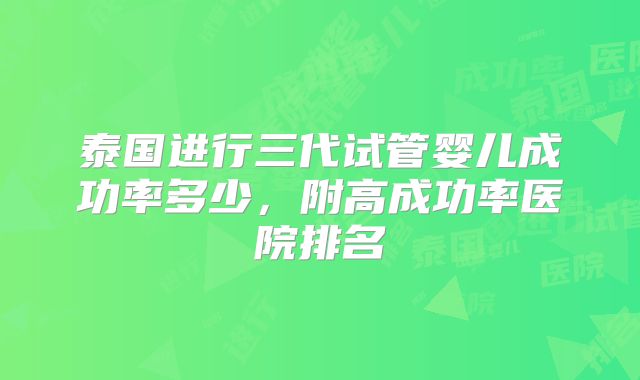 泰国进行三代试管婴儿成功率多少，附高成功率医院排名