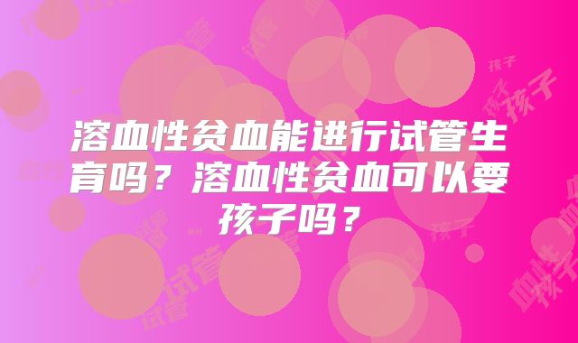 溶血性贫血能进行试管生育吗?溶血性贫血可以要孩子吗?