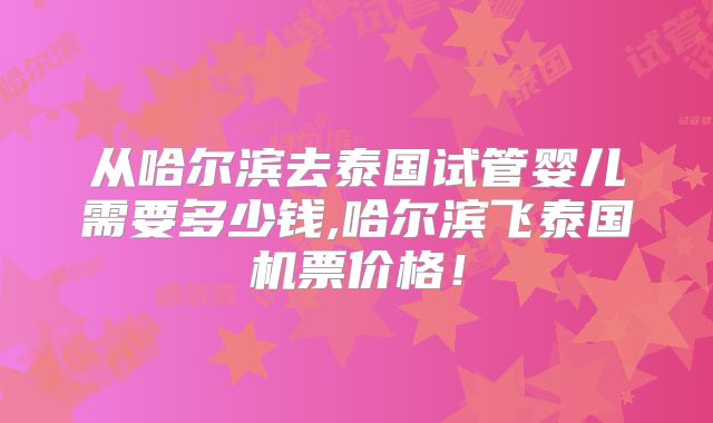 从哈尔滨去泰国试管婴儿需要多少钱,哈尔滨飞泰国机票价格！