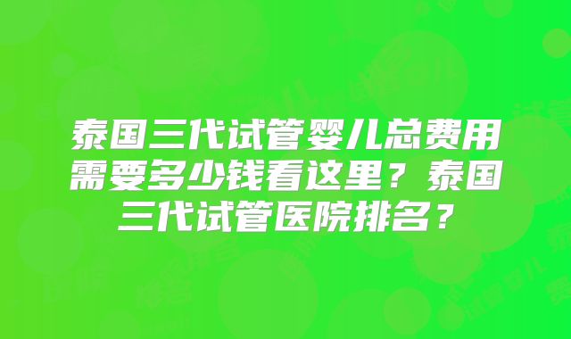 泰国三代试管婴儿总费用需要多少钱看这里？泰国三代试管医院排名？