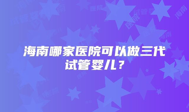 海南哪家医院可以做三代试管婴儿？