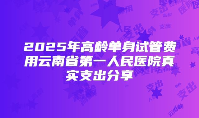 2025年高龄单身试管费用云南省第一人民医院真实支出分享