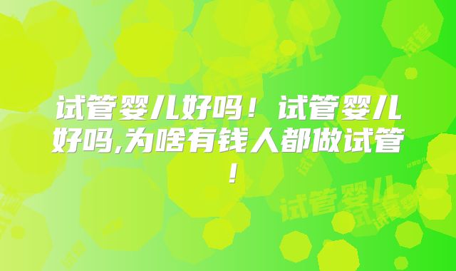 试管婴儿好吗!试管婴儿好吗,为啥有钱人都做试管!