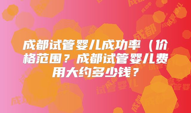 成都试管婴儿成功率(价格范围?成都试管婴儿费用大约多少钱?