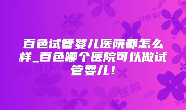 百色试管婴儿医院都怎么样_百色哪个医院可以做试管婴儿！