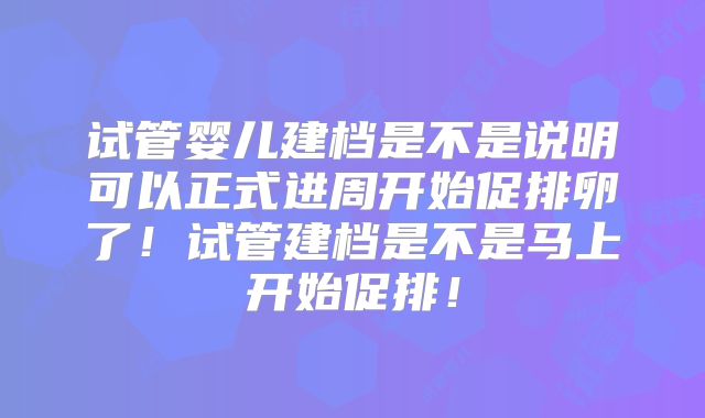 试管婴儿建档是不是说明可以正式进周开始促排卵了！试管建档是不是马上开始促排！