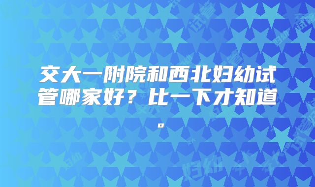 交大一附院和西北妇幼试管哪家好？比一下才知道。