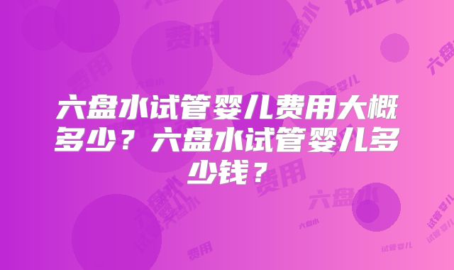 六盘水试管婴儿费用大概多少?六盘水试管婴儿多少钱?